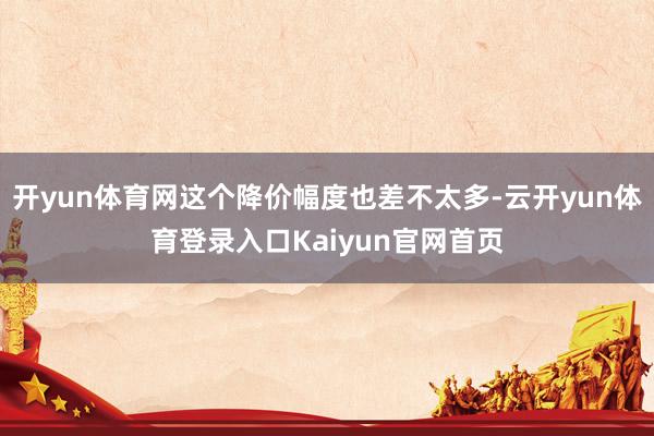 开yun体育网这个降价幅度也差不太多-云开yun体育登录入口Kaiyun官网首页