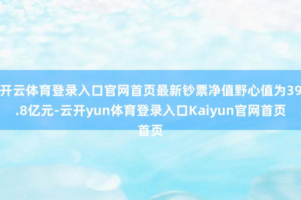 开云体育登录入口官网首页最新钞票净值野心值为39.8亿元-云开yun体育登录入口Kaiyun官网首页
