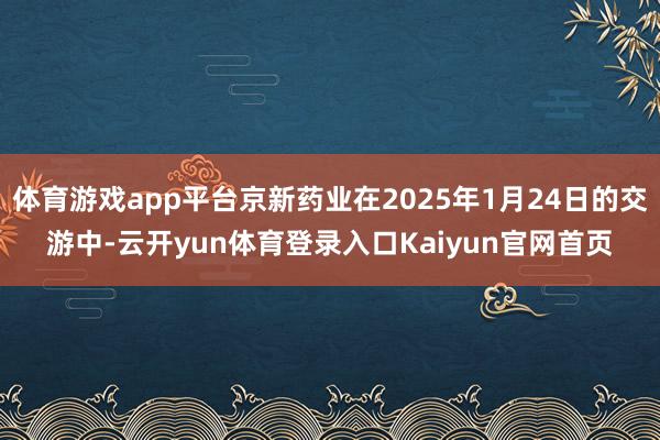 体育游戏app平台京新药业在2025年1月24日的交游中-云开yun体育登录入口Kaiyun官网首页