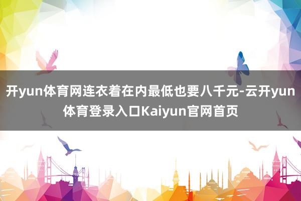 开yun体育网连衣着在内最低也要八千元-云开yun体育登录入口Kaiyun官网首页