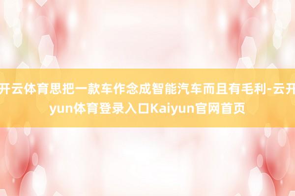 开云体育思把一款车作念成智能汽车而且有毛利-云开yun体育登录入口Kaiyun官网首页