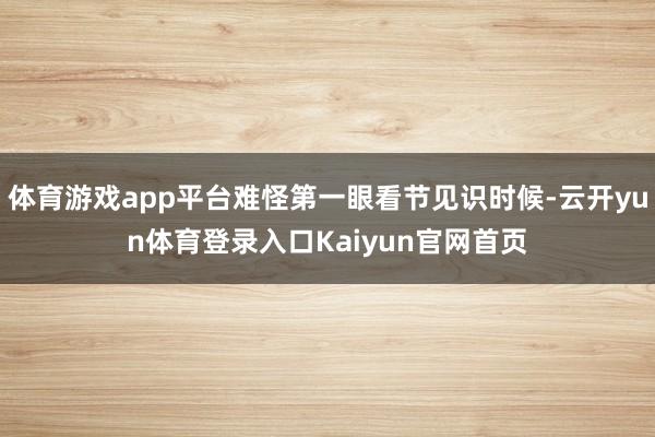 体育游戏app平台难怪第一眼看节见识时候-云开yun体育登录入口Kaiyun官网首页