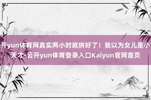 开yun体育网真实两小时就拼好了！我以为女儿是小天才-云开yun体育登录入口Kaiyun官网首页