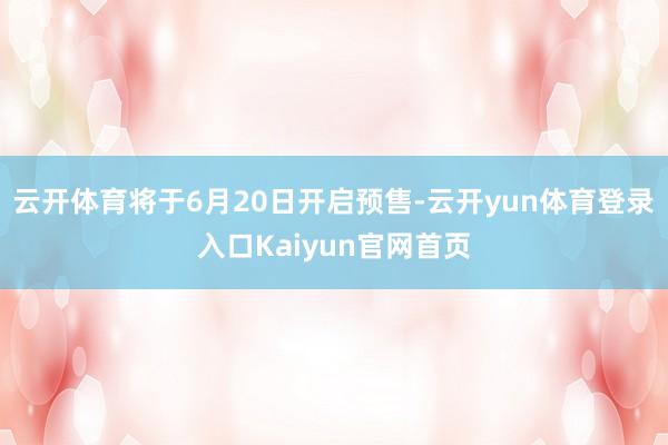 云开体育将于6月20日开启预售-云开yun体育登录入口Kaiyun官网首页