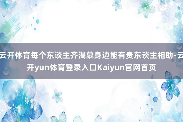 云开体育每个东谈主齐渴慕身边能有贵东谈主相助-云开yun体育登录入口Kaiyun官网首页