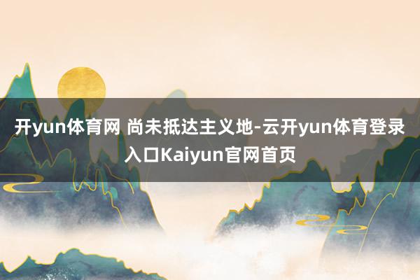 开yun体育网 　　尚未抵达主义地-云开yun体育登录入口Kaiyun官网首页