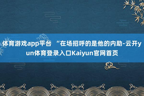 体育游戏app平台  “在场招呼的是他的内助-云开yun体育登录入口Kaiyun官网首页