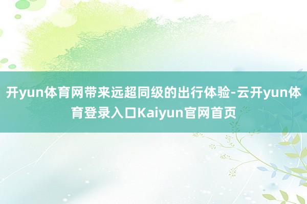 开yun体育网带来远超同级的出行体验-云开yun体育登录入口Kaiyun官网首页