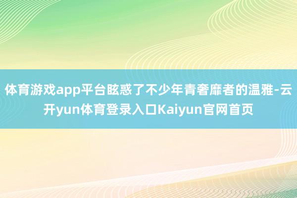 体育游戏app平台眩惑了不少年青奢靡者的温雅-云开yun体育登录入口Kaiyun官网首页