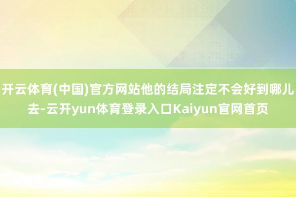 开云体育(中国)官方网站他的结局注定不会好到哪儿去-云开yun体育登录入口Kaiyun官网首页