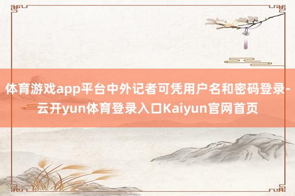 体育游戏app平台中外记者可凭用户名和密码登录-云开yun体育登录入口Kaiyun官网首页