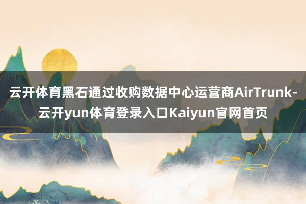 云开体育黑石通过收购数据中心运营商AirTrunk-云开yun体育登录入口Kaiyun官网首页