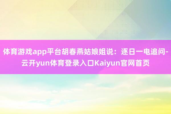 体育游戏app平台胡春燕姑娘姐说：逐日一电追问-云开yun体育登录入口Kaiyun官网首页