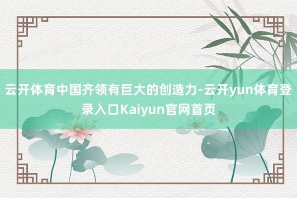 云开体育中国齐领有巨大的创造力-云开yun体育登录入口Kaiyun官网首页