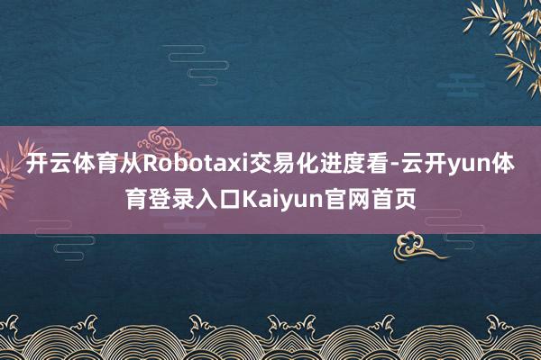 开云体育从Robotaxi交易化进度看-云开yun体育登录入口Kaiyun官网首页