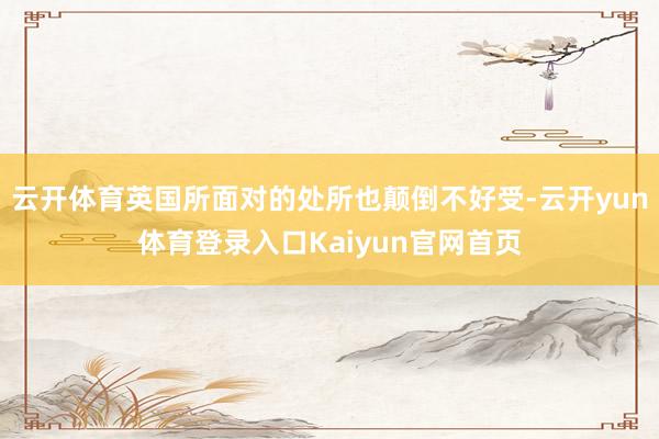 云开体育英国所面对的处所也颠倒不好受-云开yun体育登录入口Kaiyun官网首页