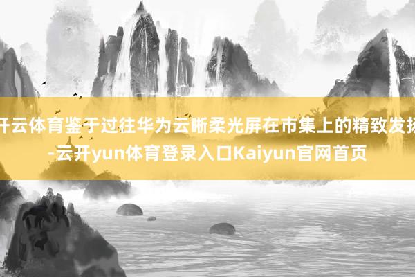开云体育鉴于过往华为云晰柔光屏在市集上的精致发扬-云开yun体育登录入口Kaiyun官网首页