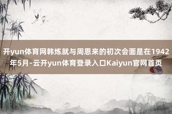 开yun体育网韩炼就与周恩来的初次会面是在1942年5月-云开yun体育登录入口Kaiyun官网首页