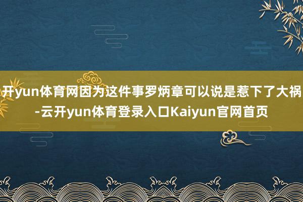 开yun体育网因为这件事罗炳章可以说是惹下了大祸-云开yun体育登录入口Kaiyun官网首页
