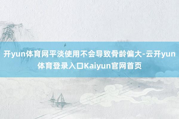 开yun体育网平淡使用不会导致骨龄偏大-云开yun体育登录入口Kaiyun官网首页
