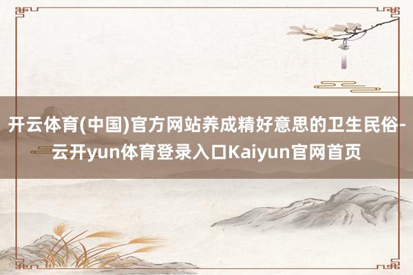 开云体育(中国)官方网站养成精好意思的卫生民俗-云开yun体育登录入口Kaiyun官网首页