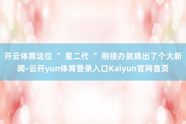 开云体育这位 ＂ 星二代 ＂ 刚接办就搞出了个大新闻-云开yun体育登录入口Kaiyun官网首页