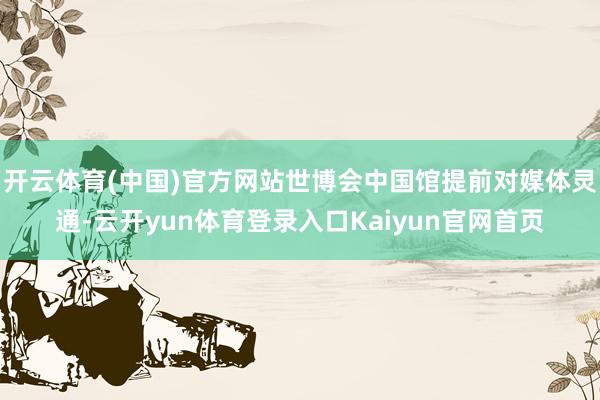 开云体育(中国)官方网站世博会中国馆提前对媒体灵通-云开yun体育登录入口Kaiyun官网首页