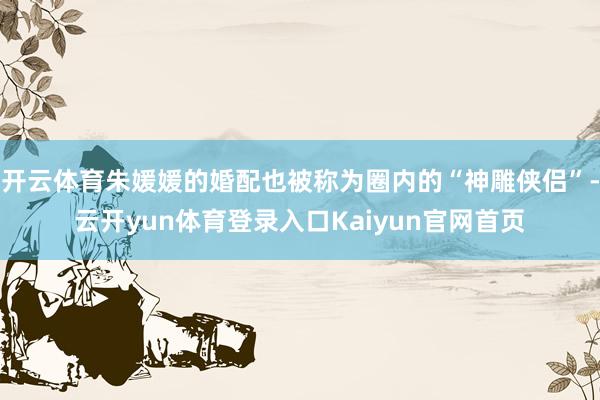 开云体育朱媛媛的婚配也被称为圈内的“神雕侠侣”-云开yun体育登录入口Kaiyun官网首页