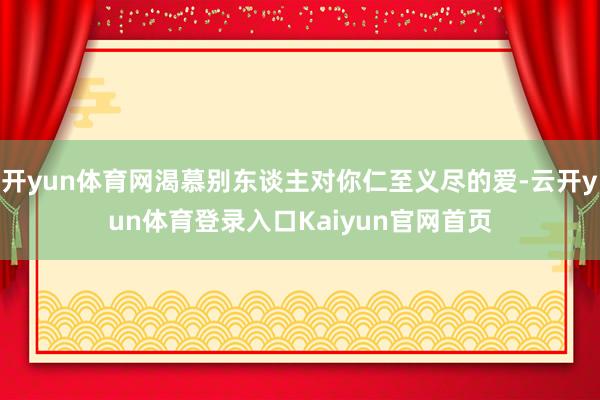开yun体育网渴慕别东谈主对你仁至义尽的爱-云开yun体育登录入口Kaiyun官网首页