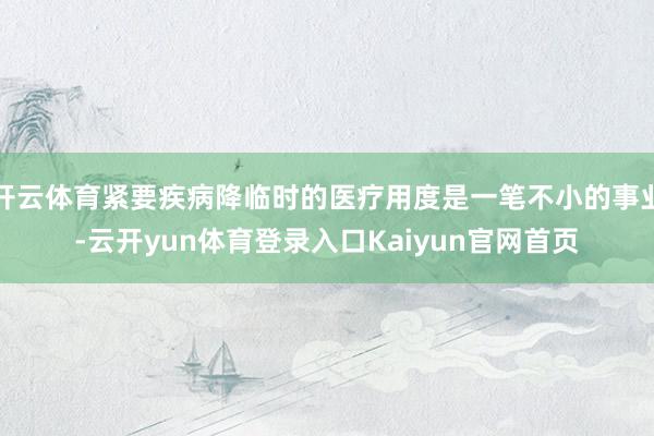 开云体育紧要疾病降临时的医疗用度是一笔不小的事业-云开yun体育登录入口Kaiyun官网首页