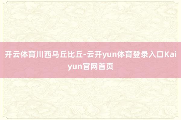 开云体育川西马丘比丘-云开yun体育登录入口Kaiyun官网首页
