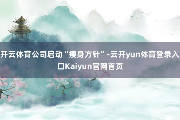 开云体育公司启动“瘦身方针”-云开yun体育登录入口Kaiyun官网首页