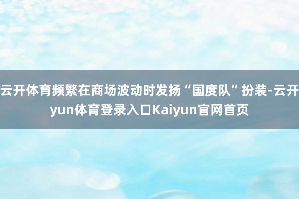 云开体育频繁在商场波动时发扬“国度队”扮装-云开yun体育登录入口Kaiyun官网首页