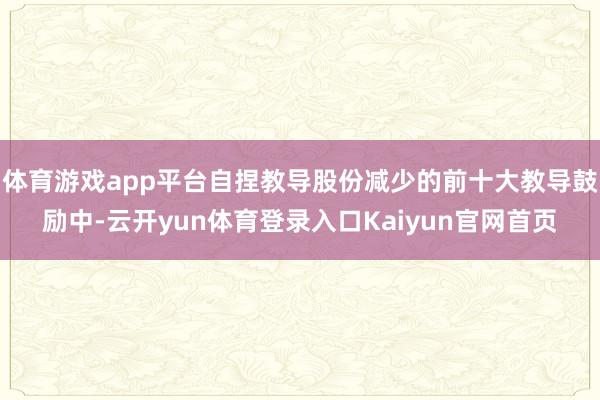体育游戏app平台自捏教导股份减少的前十大教导鼓励中-云开yun体育登录入口Kaiyun官网首页