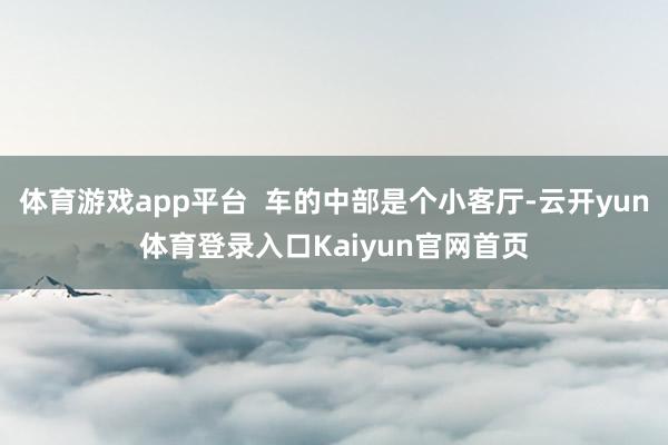 体育游戏app平台  车的中部是个小客厅-云开yun体育登录入口Kaiyun官网首页