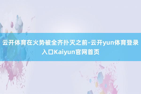 云开体育在火势被全齐扑灭之前-云开yun体育登录入口Kaiyun官网首页