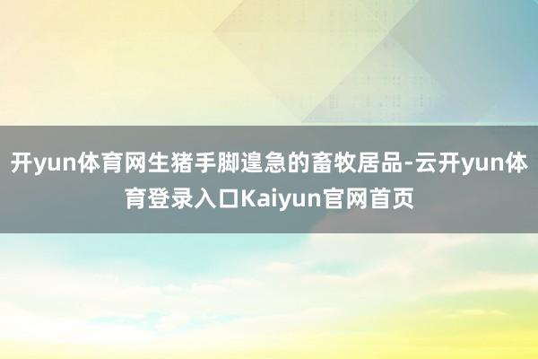 开yun体育网生猪手脚遑急的畜牧居品-云开yun体育登录入口Kaiyun官网首页