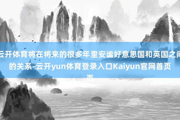 云开体育将在将来的很多年里安谧好意思国和英国之间的关系-云开yun体育登录入口Kaiyun官网首页