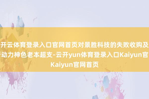 开云体育登录入口官网首页对景胜科技的失败收购及外洋新动力神色老本超支-云开yun体育登录入口Kaiyun官网首页