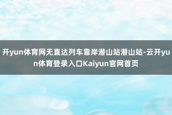 开yun体育网无直达列车靠岸潜山站潜山站-云开yun体育登录入口Kaiyun官网首页