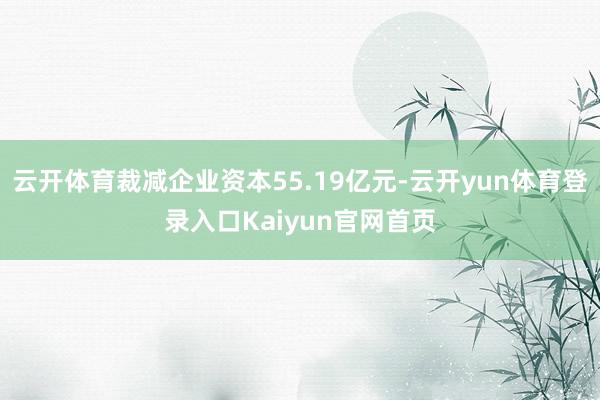 云开体育裁减企业资本55.19亿元-云开yun体育登录入口Kaiyun官网首页