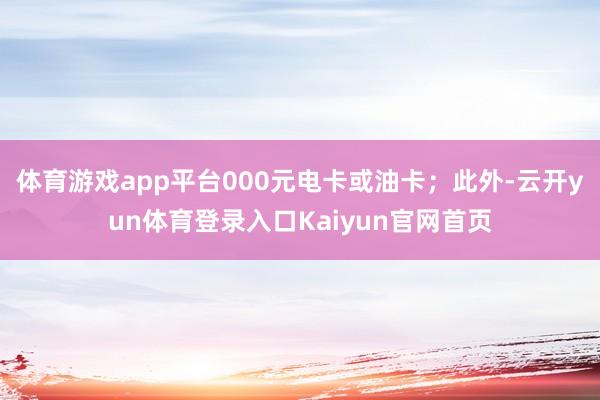 体育游戏app平台000元电卡或油卡；此外-云开yun体育登录入口Kaiyun官网首页