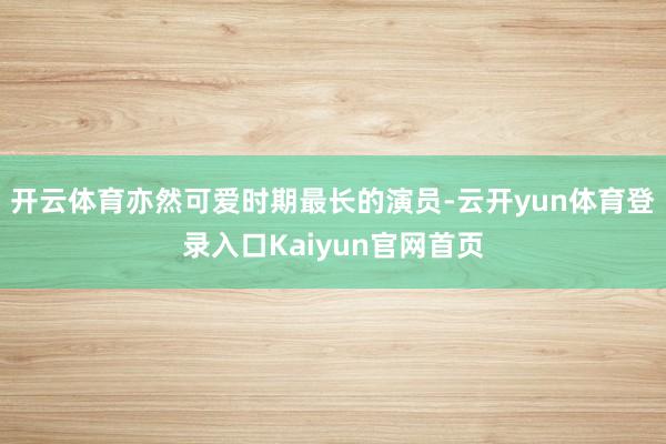 开云体育亦然可爱时期最长的演员-云开yun体育登录入口Kaiyun官网首页