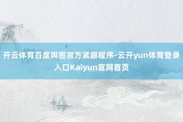 开云体育百度舆图官方紧跟程序-云开yun体育登录入口Kaiyun官网首页