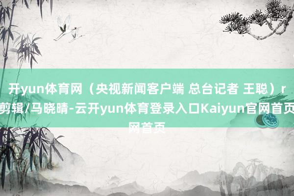 开yun体育网（央视新闻客户端 总台记者 王聪）r剪辑/马晓晴-云开yun体育登录入口Kaiyun官网首页