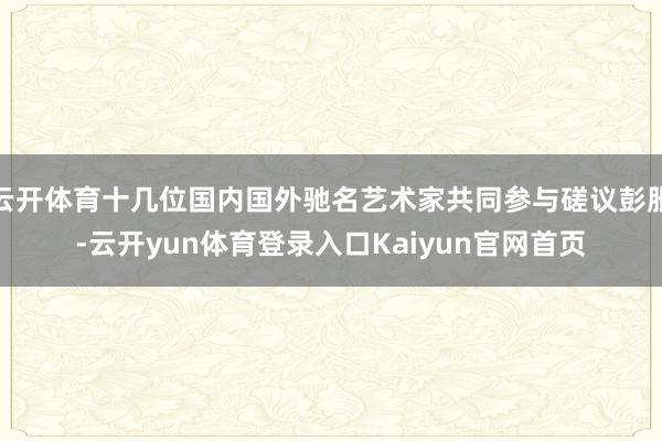 云开体育十几位国内国外驰名艺术家共同参与磋议彭胀-云开yun体育登录入口Kaiyun官网首页