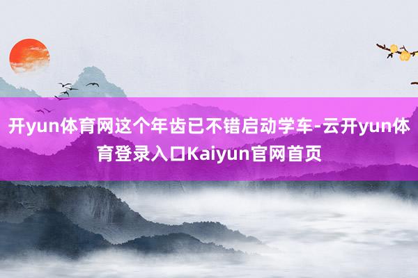 开yun体育网这个年齿已不错启动学车-云开yun体育登录入口Kaiyun官网首页