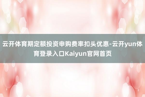 云开体育期定额投资申购费率扣头优惠-云开yun体育登录入口Kaiyun官网首页