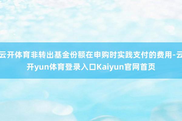 云开体育非转出基金份额在申购时实践支付的费用-云开yun体育登录入口Kaiyun官网首页