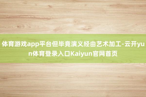 体育游戏app平台但毕竟演义经由艺术加工-云开yun体育登录入口Kaiyun官网首页